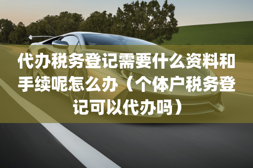 代办税务登记需要什么资料和手续呢怎么办（个体户税务登记可以代办吗）