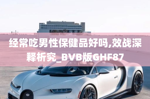 经常吃男性保健品好吗,效战深释析究_BVB版GHF87