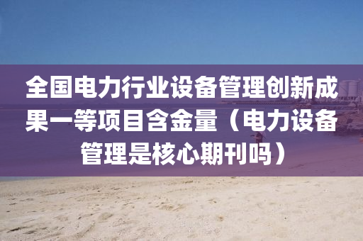 全国电力行业设备管理创新成果一等项目含金量（电力设备管理是核心期刊吗）