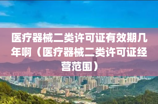 医疗器械二类许可证有效期几年啊（医疗器械二类许可证经营范围）