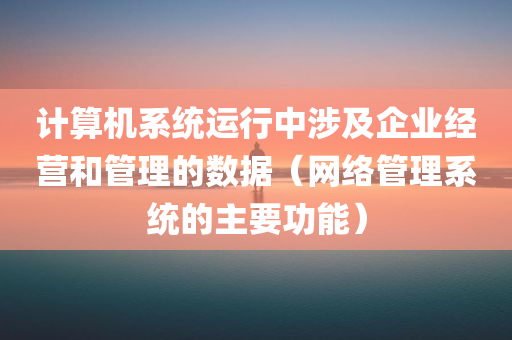 计算机系统运行中涉及企业经营和管理的数据（网络管理系统的主要功能）