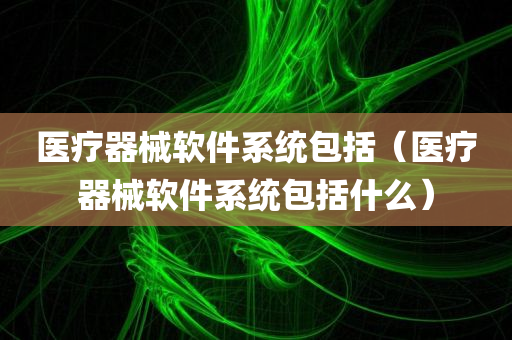 医疗器械软件系统包括（医疗器械软件系统包括什么）