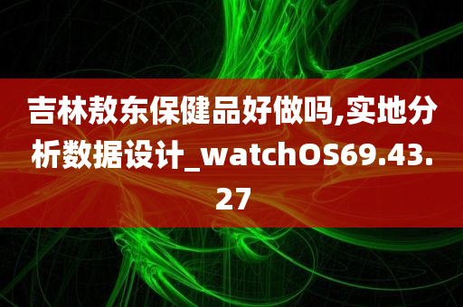 吉林敖东保健品好做吗,实地分析数据设计_watchOS69.43.27