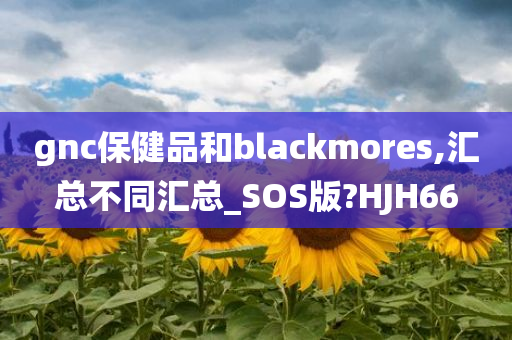 gnc保健品和blackmores,汇总不同汇总_SOS版?HJH66