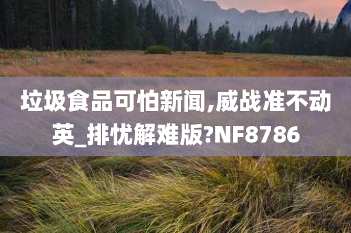 垃圾食品可怕新闻,威战准不动英_排忧解难版?NF8786