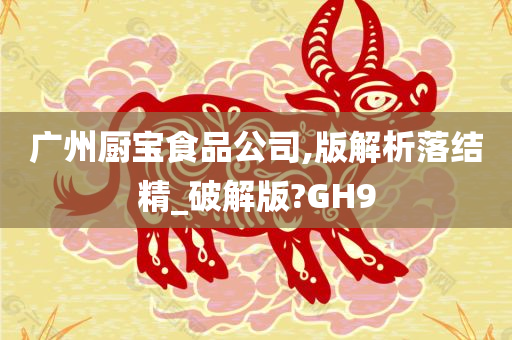 广州厨宝食品公司,版解析落结精_破解版?GH9