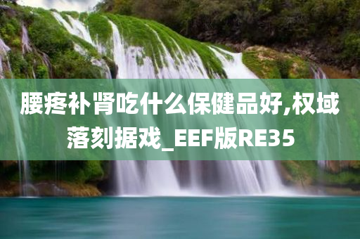 腰疼补肾吃什么保健品好,权域落刻据戏_EEF版RE35