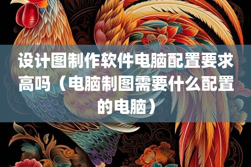 设计图制作软件电脑配置要求高吗（电脑制图需要什么配置的电脑）