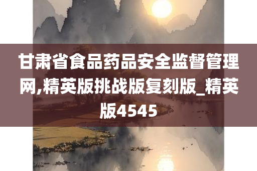 甘肃省食品药品安全监督管理网,精英版挑战版复刻版_精英版4545