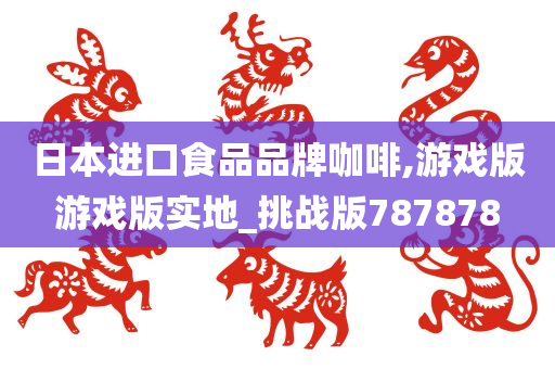 日本进口食品品牌咖啡,游戏版游戏版实地_挑战版787878