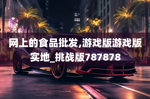 网上的食品批发,游戏版游戏版实地_挑战版787878