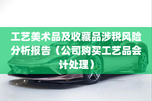 工艺美术品及收藏品涉税风险分析报告（公司购买工艺品会计处理）