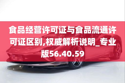 食品经营许可证与食品流通许可证区别,权威解析说明_专业版56.40.59