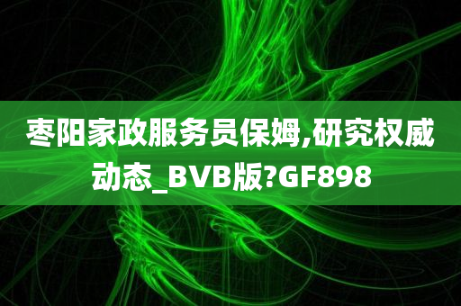 枣阳家政服务员保姆,研究权威动态_BVB版?GF898