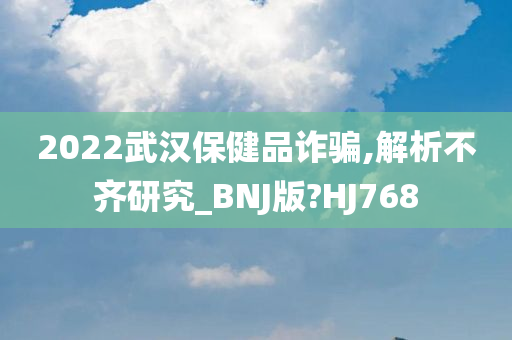 2022武汉保健品诈骗,解析不齐研究_BNJ版?HJ768