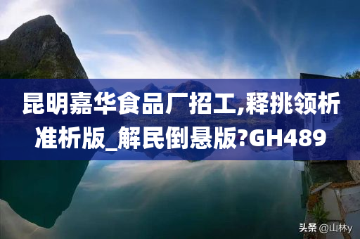 昆明嘉华食品厂招工,释挑领析准析版_解民倒悬版?GH489