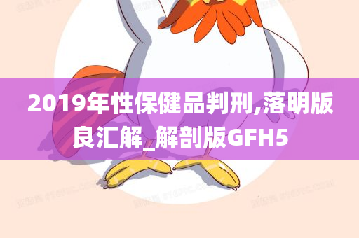 2019年性保健品判刑,落明版良汇解_解剖版GFH5