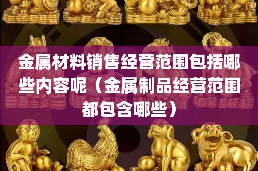 金属材料销售经营范围包括哪些内容呢（金属制品经营范围都包含哪些）