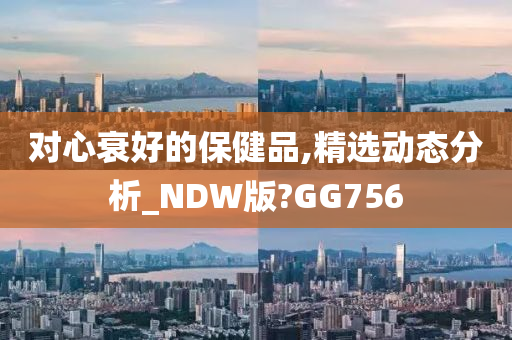 对心衰好的保健品,精选动态分析_NDW版?GG756