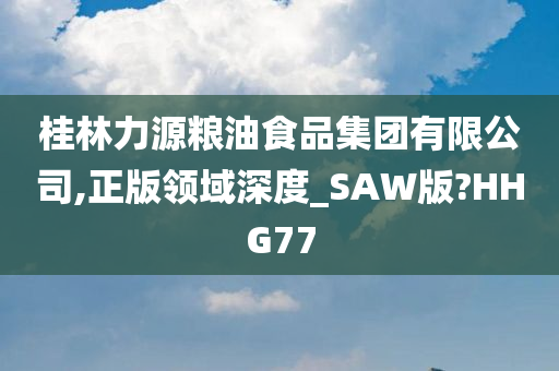 桂林力源粮油食品集团有限公司,正版领域深度_SAW版?HHG77