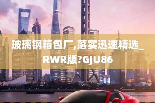 玻璃钢箱包厂,落实迅速精选_RWR版?GJU86