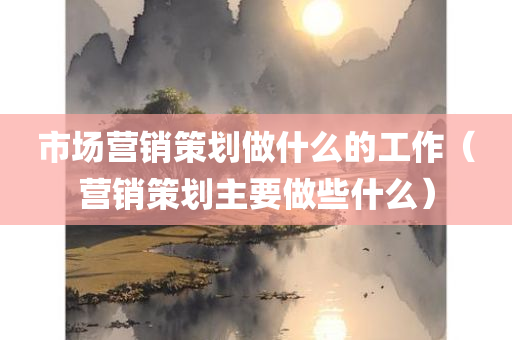 市场营销策划做什么的工作（营销策划主要做些什么）