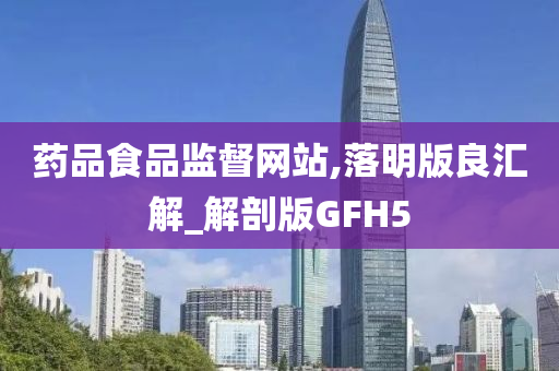 药品食品监督网站,落明版良汇解_解剖版GFH5