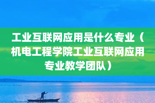 工业互联网应用是什么专业（机电工程学院工业互联网应用专业教学团队）