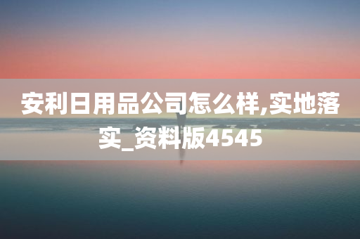 安利日用品公司怎么样,实地落实_资料版4545