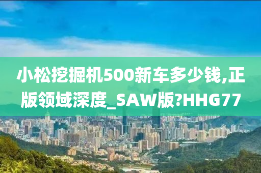 小松挖掘机500新车多少钱,正版领域深度_SAW版?HHG77