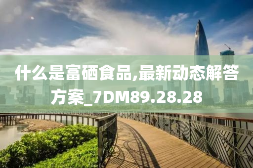 什么是富硒食品,最新动态解答方案_7DM89.28.28