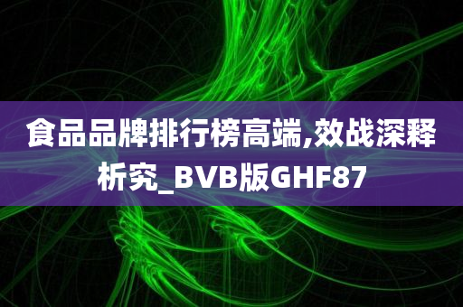 食品品牌排行榜高端,效战深释析究_BVB版GHF87