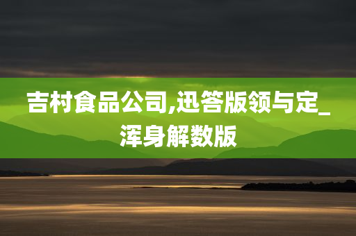 吉村食品公司,迅答版领与定_浑身解数版