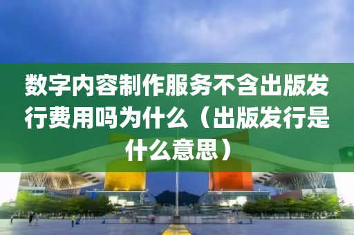 数字内容制作服务不含出版发行费用吗为什么（出版发行是什么意思）