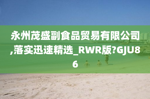 永州茂盛副食品贸易有限公司,落实迅速精选_RWR版?GJU86