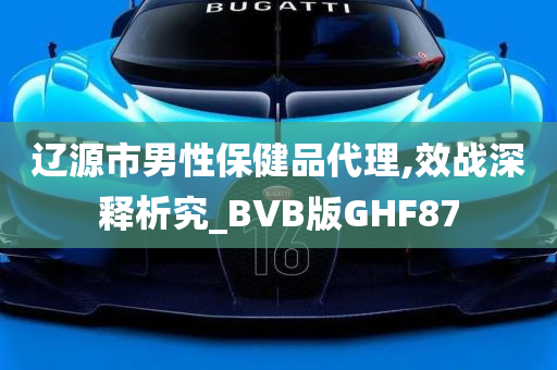 辽源市男性保健品代理,效战深释析究_BVB版GHF87