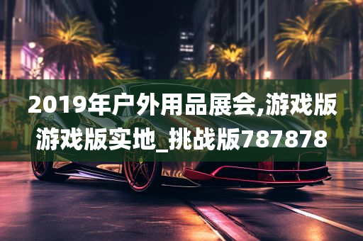 2019年户外用品展会,游戏版游戏版实地_挑战版787878