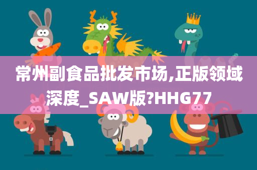 常州副食品批发市场,正版领域深度_SAW版?HHG77