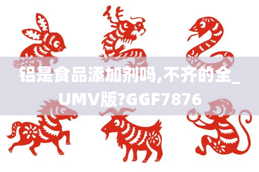 铝是食品添加剂吗,不齐的全_UMV版?GGF7876