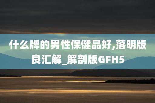 什么牌的男性保健品好,落明版良汇解_解剖版GFH5