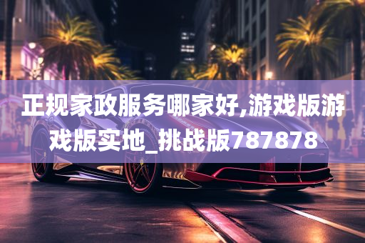 正规家政服务哪家好,游戏版游戏版实地_挑战版787878