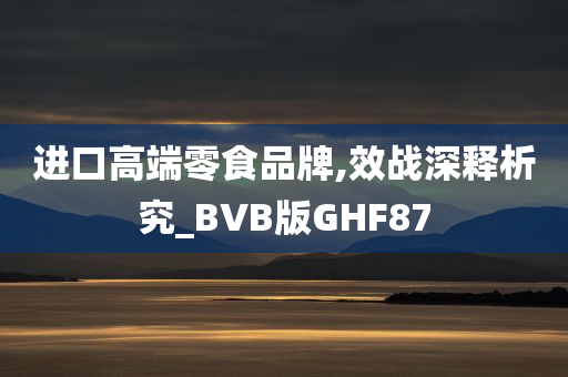 进口高端零食品牌,效战深释析究_BVB版GHF87