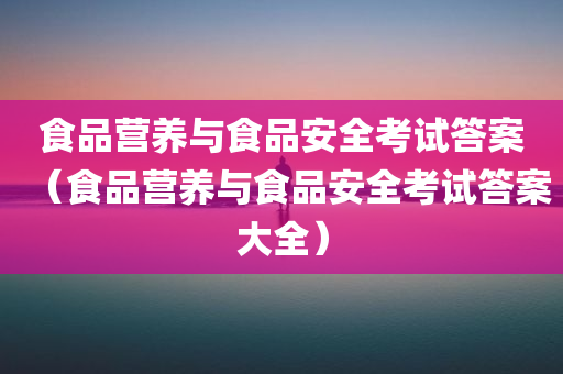 食品营养与食品安全考试答案（食品营养与食品安全考试答案大全）