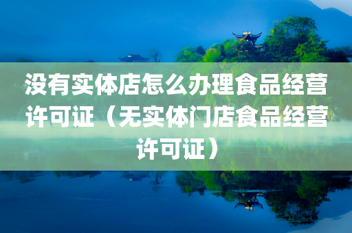 没有实体店怎么办理食品经营许可证（无实体门店食品经营许可证）