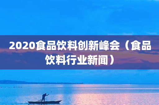 2020食品饮料创新峰会（食品饮料行业新闻）