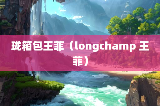 珑箱包王菲（longchamp 王菲）