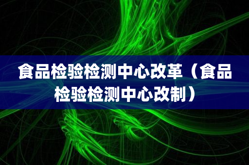 食品检验检测中心改革（食品检验检测中心改制）