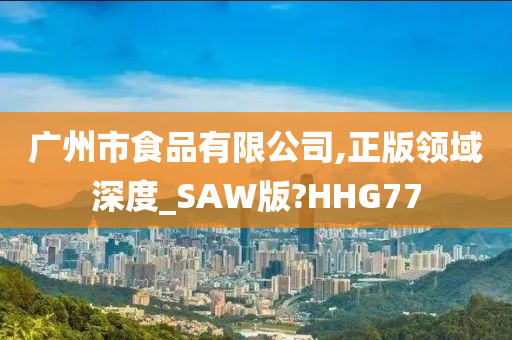 广州市食品有限公司,正版领域深度_SAW版?HHG77