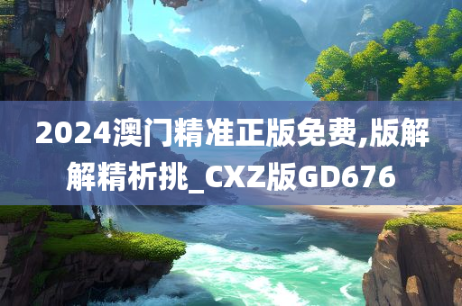 2024澳门精准正版免费,版解解精析挑_CXZ版GD676