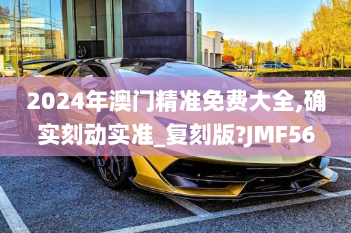 2024年澳门精准免费大全,确实刻动实准_复刻版?JMF56